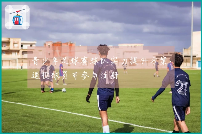 青少年足球赛球队实力提升方案，退役球员可参与注册