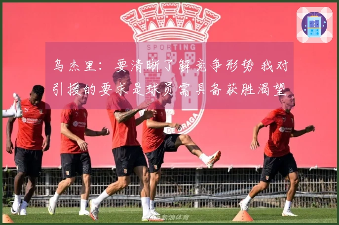 乌杰里：要清晰了解竞争形势 我对引援的要求是球员需具备获胜渴望
