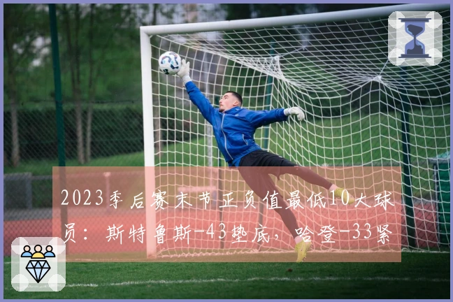 2023季后赛末节正负值最低10大球员：斯特鲁斯-43垫底，哈登-33紧随其后