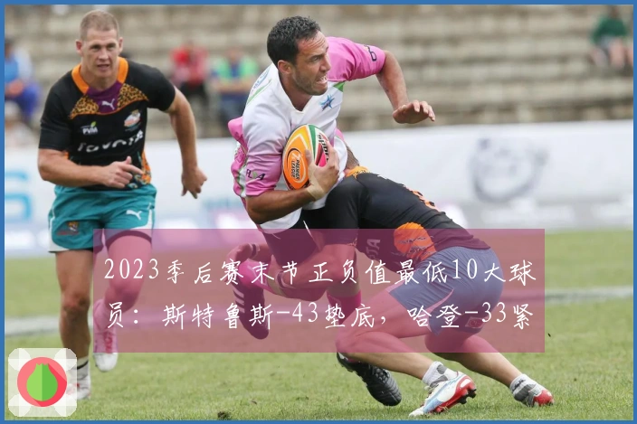 2023季后赛末节正负值最低10大球员：斯特鲁斯-43垫底，哈登-33紧随其后